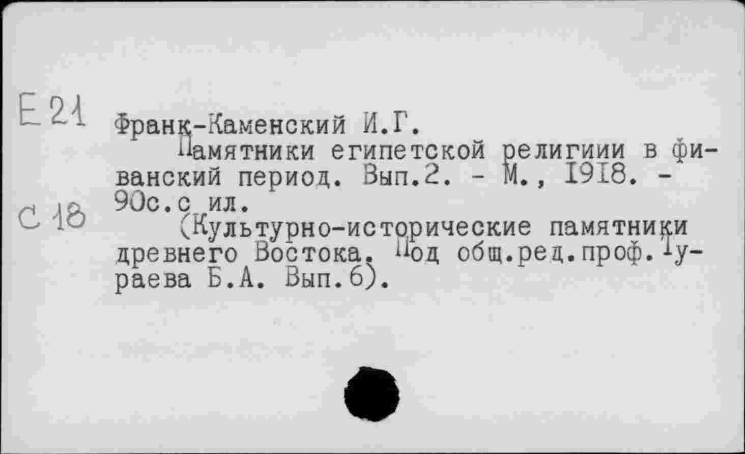 ﻿Е21
C4Ô
Франк-Каменский И.Г.
Памятники египетской религиии в фи ванский период. Вып.2. - М., 1918. -90с.с ил.
(Культурно-исторические памятники древнего Востока. Под общ.ред.проф.Бураева Б.А. Вып.6).